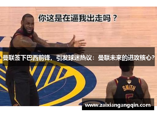 曼联签下巴西前锋，引发球迷热议：曼联未来的进攻核心？